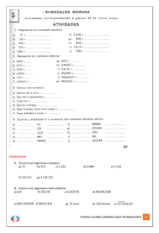 OTÁVIO LUCIANO CAMARGO SALES DE MAGALHÃES 311
EXERCÍCIOS
1. Escreva em algarismos romanos:
a) 72 b) 512 c) 1.523 d) 2.004 e) 5.122
f) 122.511 g) 5.125.235
2. Escreva em algarismos indo-arábicos:
a) LII b) XLVII c) LXXVII d) MCMLXIII
e) DCCXXXIX f) DCCLXX g) XLVIIXV h) XXXVIIIDXI i) DLXIVCCCXI
 