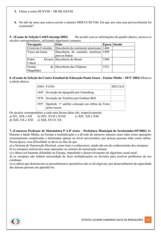 OTÁVIO LUCIANO CAMARGO SALES DE MAGALHÃES 312
3. Efetue a soma DCXVIII + MCMLXXVIII
4. No alto de uma casa estava escrito o número MDCCCXCVIII. Em que ano esta casa provavelmente foi
construída?
5. (Exame de Seleção Cotil/Unicamp-2002) De acordo com as informações do quadro abaixo, escreva os
séculos correspondentes, utilizando algarismos romanos.
Navegante Feito Época Século
Cristóvão Colombo Descoberta do continente americano 1488
Vasco da Gama Descoberta do caminho marítimo
para as Índias
1498
Pedro Álvares
Cabral
Descoberta do Brasil 1500
Fernão de
Magalhães
Descoberta das Filipinas 1521
6. (Exame de Seleção do Centro Estadual de Educação Paula Souza – Ensino Médio – SP/1º 2001) Observe
a tabela abaixo:
ANO FATO SÉCULO
1445 Invenção da tipografia por Gutenberg
1876 Invenção do Telefone por Graham Bell
1957 Sputinik: 1º satélite colocado em órbita da Terra
pelos russos
Os séculos correspondetes a cada uma dessas datas são, respectivamente:
a) XV, XIX e XX b) XIV, XVII e XVIII c) XIV, XX e XXI
d) XIII, XX e XXI e) XIII, XVI E XX
7. (Concurso Professor de Matemática 5ª à 8ª séries – Prefeitura Municipal de Sertãozinho-SP/2002) 46.
Durante a Idade Média, na Europa a multiplicação e a divisão de números naturais eram tidas como operações
extremamente complicadas e dominadas apenas no nível universitário, por poucas pessoas tidas como sábias.
Nessa época, essa dificuldade se devia ao fato de que
a) o Sistema de Numeração Decimal, como hoje o conhecemos, ainda não era do conhecimento dos europeus.
b) os europeus realizavam essas operações no sistema de numeração romana.
c) o ábaco era bastante difundido na Europa, impedindo o desenvolvimento do algoritmo usual atual.
d) os europeus não tinham necessidade de fazer multiplicações ou divisões para resolver problemas de seu
cotidiano.
e) os sábios que dominavam os procedimentos operatórios não os divulgavam, por desacreditarem da capacidade
das demais pessoas em aprendê-los.
 