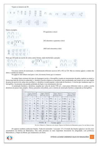 OTÁVIO LUCIANO CAMARGO SALES DE MAGALHÃES 314
Vejam os números até 20:
Outros exemplos
45 (quarenta e cinco)
242 (duzentos e quarenta e dois)
1803 (mil oitocentos e três)
Note que 245 pode ser escrito de várias outras formas, nada interferindo a posição:
, ou
Em nosso sistema de numeração, é evidentemente diferente escrever 245 e 452 ou 524. Mas no sistema egípcio a ordem não
altera o sentido do número.
Os egípcios não tinham sinal para o zero, da mesma forma que os romanos.
No antigo Egito existiam três tipos de linguagem escrita: o hieroglífico (usada em monumentos de pedra, madeira ou metal, a
forma mais bela de escrita já conhecida), o hierático (escrita religiosa ou sacerdotal, mais arredondada, que surgiu do uso mais rápido
da pena de escrever de caniço dos escribas) e o demótico (versão popular e abreviada do hierático). A escrita que estudamos aqui é a
hieroglífica. As presentes nas grandes pirâmides do Egito e nos monumentos dos reis.
A numeração hierática e demótica, surgidas por volta do século VIII a.C., eram pouco diferentes entre si, sendo a escrita
demótica um pouco mais simples. Abaixo, passamos uma tabela, com o sistema de numeração hierático comparado ao hieroglífico.
Do livro Números e Numerais, da coleção Tópicos de História da Matemática para Uso em Sala de Aula,
Os egípcios também conheciam frações. Todas de numerador 1 (exceção: 2/3). O estudo das frações egípcias é um dos mais
encantadores da história da Matemática. Elas estão presentes no mais importante documento da antiguidade, com problemas
Matemáticos, o Papiro de Rhind, que estudaremos em frente.
 