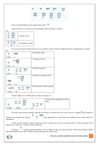 OTÁVIO LUCIANO CAMARGO SALES DE MAGALHÃES 316
O dez era representado por uma cunha na horizontal: .
Números entre 11 e 59 eram escritos misturando cunhas horizontais e verticais.
Ex:
38 (trinta e oito)
55 (cinqüenta e cinco)
Para escrever números maiores que 60, usava-se cunhas verticais antes das cunhas horizontais, separados por um espaço.
Ex:
1x60 + 3
63 (sessenta e três)
1x60 + 15
75 (setenta e cinco)
1x60 + 24
104 (cento e quatro)
3x60 + 19
199 (cento e noventa e nove)
13x60 + 44
824 (oitocentos e vinte e quatro)
Quando chegava-se em 3600, pulava-se mais um espaço. Ex:
1x3600 + 48x60 + 42
6522 (seis mil, quinhentos e vinte e
dois)
Em textos mais recentes (período selêucida, nos últimos 3 séculos antes de Cristo), usou-se o símbolo para separar os
números. Fica evidente que escrever para representar 63 é uma forma mais simples do que se não usarmos os
separadores.
É claro que este sistema é muito confuso por não ter o número zero. Como se escreveria 60? A escrita do número 60 era
idêntica ao do número 6, e isto gerou muitos problemas.
O número , portanto, podia representar 1, 60 ou 3600. Ou seja, um sistema confuso. (Além disto, também poderia
representar frações como 1/60 e 1/3600). Isto pela inexistência do número zero.
 