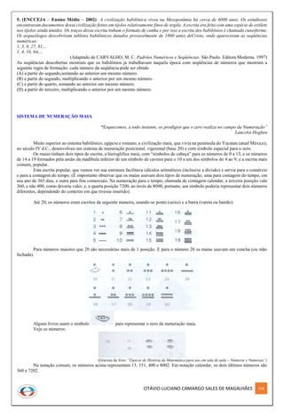 OTÁVIO LUCIANO CAMARGO SALES DE MAGALHÃES 318
5. (ENCCEJA – Ensino Médio – 2002) A civilização babilônica viveu na Mesopotâmia há cerca de 6000 anos. Os estudiosos
encontraram documentos dessa civilização feitos em tijolos relativamente finos de argila. A escrita era feita com uma espécie de estilete
nos tijolos ainda úmidos. Os traços dessa escrita tinham o formato de cunha e por isso a escrita dos babilônios é chamada cuneiforme.
Os arqueólogos descobriram tabletes babilônicos datados provavelmente de 1800 antes deCristo, onde apareceram as seqüências
numéricas:
1, 3, 9, 27, 81,...
1, 4, 16, 64,...
(Adaptado de CARVALHO, M. C. Padrões Numéricos e Seqüências. São Paulo. Editora Moderna. 1997)
As seqüências descobertas mostram que os babilônios já trabalhavam naquela época com seqüências de números que mostram a
seguinte regra de formação: cada número da seqüência pode ser obtido
(A) a partir do segundo,somando ao anterior um mesmo número.
(B) a partir do segundo, multiplicando o anterior por um mesmo número.
(C) a partir do quarto, somando ao anterior um mesmo número.
(D) a partir do terceiro, multiplicando o anterior por um mesmo número.
SISTEMA DE NUMERAÇÃO MAIA
“Esquecemos, a todo instante, os prodígios que o zero realiza no campo da Numeração”
Lancelot Hogben
Muito superior ao sistema babilônico, egípcio e romano, a civilização maia, que vivia na península do Yucatan (atual México),
no século IV d.C., desenvolveu um sistema de numeração posicional, vigesimal (base 20) e com símbolo especial para o zero.
Os maias tinham dois tipos de escrita, a hieroglífica maia, com “símbolos de cabeça” para os números de 0 a 13, e os números
de 14 a 19 formados pela união da madíbula inferior de um símbolo de caveira para o 10 a um dos símbolos do 4 ao 9; e a escrita mais
comum, popular.
Esta escrita popular, que vamos ver sua estrutura facilitava cálculos aritméticos (inclusive a divisão) e servia para o comércio
e para a contagem do tempo. (É importante observar que os maias usavam dois tipos de numeração, uma para contagem do tempo, em
seu ano de 365 dias, e outra para fins comerciais. Na numeração para o tempo, chamada de contagem calendar, a terceira posição vale
360, e não 400, como deveria valer, e, a quarta posição 7200, ao invés de 8000, portanto, um símbolo poderia representar dois números
diferentes, dependendo do contexto em que tivesse inserido).
Até 20, os números eram escritos da seguinte maneira, usando-se ponto (seixo) e a barra (vareta ou bastão):
Para números maiores que 20 são necessárias mais de 1 posição. E para o número 20 os maias usavam um concha (ou mão
fechada).
Alguns livros usam o símbolo para representar o zero da numeração maia.
Veja os números:
(Gravura do livro “Tópicos de História da Matemática para uso em sala de aula – Números e Numerais”)
Na notação comum, os números acima representam 13, 151, 400 e 8002. Em notação calendar, os dois últimos números são
360 e 7202.
 