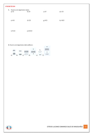 OTÁVIO LUCIANO CAMARGO SALES DE MAGALHÃES 319
EXERCÍCIOS
1. Escreva em algarismos maias:
a) 52 b) 45 c) 87 d) 135
e) 451 f) 525 g) 923 h) 1025
i) 9123 j) 65323
2. Escreva em algarismos indo-arábicos:
a) b) c) d) e) f)
 