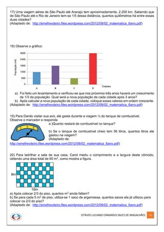 OTÁVIO LUCIANO CAMARGO SALES DE MAGALHÃES 32
17) Uma viagem aérea de São Paulo até Aracajú tem aproximadamente, 2.200 km. Sabendo que
de São Paulo até o Rio de Janeiro tem-se 1/5 dessa distância, quantos quilômetros há entre essas
duas cidades?
(Adaptado de: http://emefrevdeiro.files.wordpress.com/2012/08/02_matematica_6ano.pdf)
18) Observe o gráfico:
a) Foi feito um levantamento e verificou-se que nos próximos três anos haverá um crescimento
de 1/3 da população. Qual será a nova população de cada cidade após 3 anos?
b) Após calcular a nova população de cada cidade, coloque esses valores em ordem crescente.
(Adaptado de: http://emefrevdeiro.files.wordpress.com/2012/08/02_matematica_6ano.pdf)
19) Para Danilo visitar sua avó, ele gasta durante a viagem ½ do tanque de combustível.
Observe o marcador e responda
a )Quanto restará de combustível no tanque?
b) Se o tanque de combustível cheio tem 56 litros, quantos litros ele
gastou na viagem?
(Adaptado de:
http://emefrevdeiro.files.wordpress.com/2012/08/02_matematica_6ano.pdf)
20) Para ladrilhar a sala de sua casa, Carol mediu o comprimento e a largura deste cômodo,
obtendo uma área total de 60 m2, como mostra a figura.
a) Após colocar 2/3 do piso, quantos m2 ainda faltam?
b) Se para cada 5 m2 de piso, utiliza-se 1 saco de argamassa, quantos sacos ela já utilizou para
colocar os 2/3 do piso?
(Adaptado de: http://emefrevdeiro.files.wordpress.com/2012/08/02_matematica_6ano.pdf)
 