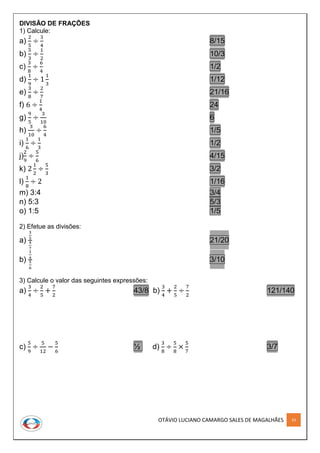 OTÁVIO LUCIANO CAMARGO SALES DE MAGALHÃES 33
DIVISÃO DE FRAÇÕES
1) Calcule:
a)
2
5
÷
3
4
8/15
b)
5
3
÷
1
2
10/3
c)
3
8
÷
6
4
1/2
d)
1
9
÷ 1
1
3
1/12
e)
3
8
÷
2
7
21/16
f) 6 ÷
1
4
24
g)
9
5
÷
3
10
6
h)
3
10
÷
6
4
1/5
i)
1
6
÷
1
3
1/2
j)
2
9
÷
5
6
4/15
k) 2
1
2
÷
5
3
3/2
l)
1
8
÷ 2 1/16
m) 3:4 3/4
n) 5:3 5/3
o) 1:5 1/5
2) Efetue as divisões:
a)
3
5
4
7
21/20
b)
1
4
5
6
3/10
3) Calcule o valor das seguintes expressões:
a)
3
4
÷
2
5
+
7
2
43/8 b)
3
4
+
2
5
÷
7
2
121/140
c)
5
9
÷
5
12
−
5
6
½ d)
3
8
÷
5
8
×
5
7
3/7
 