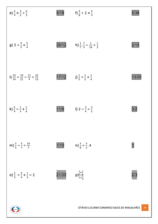 OTÁVIO LUCIANO CAMARGO SALES DE MAGALHÃES 34
e)
2
9
×
3
2
÷
6
5
5/18 f)
5
8
÷ 2 ×
4
9
5/36
g) 3 ÷
9
5
+
5
4
35/12 h)
1
7
.
7
3
−
1
10
÷
1
2
2/15
i)
15
14
÷
10
21
−
11
9
÷
22
15
17/12 j)
1
5
÷
1
2
+
1
4
13/20
k)
5
9
÷
1
3
+
1
6
11/6 l) 2 −
3
4
÷
3
2
3/2
m)
3
5
−
5
7
÷
10
7
1/10 n)
3
8
÷
3
2
. 4 1
o)
2
3
÷
5
6
+
1
2
÷ 2 21/20 p)
2
3
+
1
4
1+
3
8
2/3
 