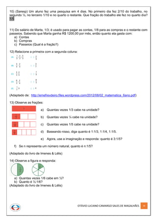 OTÁVIO LUCIANO CAMARGO SALES DE MAGALHÃES 36
10) (Saresp) Um aluno fez uma pesquisa em 4 dias. No primeiro dia fez 2/10 do trabalho, no
segundo ½, no terceiro 1/10 e no quarto o restante. Que fração do trabalho ele fez no quarto dia?
1/5
11) Do salário de Marta, 1/3; é usado para pagar as contas, 1/8 para as compras e o restante com
passeios. Sabendo que Marta ganha R$ 1200,00 por mês, então quanto ela gasta com:
a) Contas
b) Compras
c) Passeios (Qual é a fração?)
12) Relacione a primeira com a segunda coluna:
(Adaptado de: http://emefrevdeiro.files.wordpress.com/2012/08/02_matematica_6ano.pdf)
13) Observe as frações:
a) Quantas vezes 1/3 cabe na unidade?
b) Quantas vezes ¼ cabe na unidade?
c) Quantas vezes 1/5 cabe na unidade?
d) Baseando nisso, diga quanto é 1:1/3, 1:1/4, 1:1/5.
e) Agora, use a imaginação e responda: quanto é 3:1/5?
f) Se n representa um número natural, quanto é n:1/5?
(Adaptado do livro de Imenes & Lélis)
14) Observe a figura e responda:
a) Quantas vezes 1/6 cabe em ½?
b) Quanto é ½:1/6?
(Adaptado do livro de Imenes & Lélis)
 