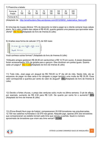 OTÁVIO LUCIANO CAMARGO SALES DE MAGALHÃES 38
7) Preencha a tabela:
(Adaptado de: http://emefrevdeiro.files.wordpress.com/2012/08/02_matematica_6ano.pdf)
8) Uma loja de roupas oferece 15% de desconto no total a pagar se o cliente comprar duas calças
jeans. Se o valor unitário das calças é R$ 45,00, quanto gastará uma pessoa que aproveitar essa
oferta? R$ 76,50 (Adaptado do livro de Imenes & Lélis)
9) Analise essa forma de calcular 31% de 520 reais:
Você conhece outras formas? (Adaptado do livro de Imenes & Lélis)
10)Quatro amigos gastaram R$ 26,90 em sanduíches e R$ 14,70 em sucos. A essas despesas
foram acrescentados 10% de gorjeta para o garçom. Eles dividiram em partes iguais. Quanto
cada um pagou? R$ 11,44 (Adaptado do livro de Imenes & Lélis)
11) Todo mês, José paga um aluguel de R$ 700,00 no 5º dia útil do mês. Neste mês, ele se
esqueceu de pagar na data certa e foi obrigado a pagar também uma multa de R$ 35,00. Esse
valor corresponde a quantos por cento do valor do aluguel? 5% (Adaptado do livro de Imenes &
Lélis)
12) Devido a fortes chuvas, o preço das verduras subiu muito na última semana. O pé de alface,
por exemplo, aumento de R$ 2,50 para R$ 3,20. De quanto por cento foi o aumento? 28%
(Adaptado do livro de Imenes & Lélis)
13) (Prova Brasil) Num jogo de futebol, compareceram 20.538 torcedores nas arquibancadas,
12.100 nas cadeiras numeradas e 32.070 nas gerais. Naquele jogo, apenas 20% dos torcedores
que compareceram ao estádio torciam pelo time que venceu a partida. Qual é o número
aproximado de torcedores que viram seu time vencer? 12.942
 