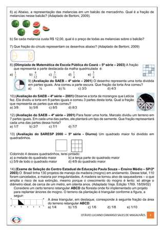 OTÁVIO LUCIANO CAMARGO SALES DE MAGALHÃES 4
6) a) Abaixo, a representação das melancias em um balcão de mercadinho. Qual é a fração de
melancias nesse balcão? (Adaptado de Bertoni, 2009).
b) Se cada melancia custa R$ 12,00, qual é o preço de todas as melancias sobre o balcão?
7) Que fração do círculo representam os desenhos abaixo? (Adaptado de Bertoni, 2009)
8) (Olimpíada de Matemática de Escola Pública do Ceará – 5ª série – 2003) A fração
que representa a parte destacada da malha quadriculada é:
a)
2
1
b)
12
4
c)
16
5
d)
4
1
e)
4
3
9) (Avaliação do SAEB – 4ª série – 2001) O desenho representa uma torta dividida
em partes iguais. Ana comeu a parte escura. Que fração da torta Ana comeu?
a) ¼ b) ¾ c) 3/3 d) 4/3
10) (Avaliação do SAEB – 4ª série – 2001) Observe a torta de morangos que Letícia
fez. Ela dividiu a torta em 8 partes iguais e comeu 3 partes desta torta. Qual a fração
que representa as partes que ela comeu?
a) 3/8 b) 5/8 c) 8/5 d) 8/3
12) (Avaliação do SAEB – 4ª série – 2001) Para fazer uma horta, Marcelo dividiu um terreno em
7 partes iguais. Em cada uma das partes, ele plantará um tipo de semente. Que fração representará
cada uma das partes dessa horta?
a) 1/7 b) 2/7 c) 7/1 d) 7/7
13) (Avaliação do SARESP 2000 – 5ª série - Diurno) Um quadrado maior foi dividido em
quadradinhos.
Colorindo 4 desses quadradinhos, terei pintado:
a) a metade do quadrado maior b) a terça parte do quadrado maior
c) 5/9 de todo o quadrado maior d) 4/9 do quadrado maior
14) (Exame de Seleção do Centro Estadual de Educação Paula Souza – Ensino Médio – SP/2º
2003) O Brasil tinha 130 projetos de manejo da madeira (mogno) em andamento. Desse total, 110
foram cancelados, a maioria por irregularidades. A madeira se tornou alvo de saqueadores – o que
amplia o risco de sua extinção, mesmo porque o crescimento do mogno é lento: só atinge o
diâmetro ideal, de cerca de um metro, em oitenta anos. (Adaptado Veja. Edição 1769. 18/09/02)
Considere um certo terreno retangular ABCD da floresta onde foi implementado um projeto
para replantar árvores de mogno. O terreno da plantação é triangular conforme a figura, a
seguir:
A área triangular, em destaque, corresponde à seguinte fração da área
do terreno retangular ABCD:
a) 1/4 b) 1/5 c) 1/6 d) 1/8 e) 1/10
 