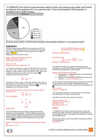 OTÁVIO LUCIANO CAMARGO SALES DE MAGALHÃES 40
17) (SIMAVE) Uma rede de supermercados resolveu fazer uma pesquisa para saber qual horário
as pessoas mais gostavam de ir ao supermercado. Foram entrevistadas 2.000 pessoas e o
resultado está no gráfico abaixo.
Durante qual horário a maioria das pessoas entrevistadas preferem ir ao supermercado?
GABARITO
10)Quatro amigos gastaram R$ 26,90 em sanduíches e R$ 14,70
em sucos. A essas despesas foram acrescentados 10% de gorjeta
para o garçom. Eles dividiram em partes iguais. Quanto cada um
pagou? R$ 11,44
(Adaptado do livro de Imenes & Lélis)
Gastos = R$ 26,90 + R$ 14,70 = R$ 41,60
Gorjeta 10% de 41,60 = R$ 4,16
Total: 41,60 + 4,16 = 45,76
45,76 ÷ 4= 11,44
Resposta: Cada amigo, pagou R$ 11,44
11) Todo mês, José paga um aluguel de R$ 700,00 no 5º dia útil do
mês. Neste mês, ele se esqueceu de pagar na data certa e foi
obrigado a pagar também uma multa de R$ 35,00. Esse valor
corresponde a quantos por cento do valor do aluguel? 5%
(Adaptado do livro de Imenes & Lélis)
35
700
=
5
100
= 5%
12) Devido a fortes chuvas, o preço das verduras subiu muito na
última semana. O pé de alface, por exemplo, aumento de R$ 2,50
para R$ 3,20. De quanto por cento foi o aumento? 28%
(Adaptado do livro de Imenes & Lélis)
2,50-3,20=0,70 Aumentou de 2,50 mais 0,70, ou seja, eu tenho a
fração 0,70/2,50
0,70
2,50
=
70
250
=
7
25
(Eu só simplifiquei!)
x4
7
25
=
𝑥
100
x4
X=28
Resposta 28%
13) (Prova Brasil) Num jogo de futebol, compareceram 20.538
torcedores nas arquibancadas, 12.100 nas cadeiras numeradas e
32.070 nas gerais. Naquele jogo, apenas 20% dos torcedores que
compareceram ao estádio torciam pelo time que venceu a partida.
Qual é o número aproximado de torcedores que viram seu time
vencer? 12.942
20.538+12.100+32.070=64.708 é o número de torcedores naquele
dia.
20% disso >>>> ????
10% de 64.708 é 6.470,8 (dividi por 10)
20% de 64.708 é 2 x 6.470,8 = 12.941,6
Resposta: 12.942 torcedores
OUTRO CÁLCULO
20
100
× 64.708 =
1294160
100
= 12941,6
Resposta: 12.942 torcedores
14) (CAED) Para saber qual o esporte mais praticado pelos
estudantes de uma escola, foi feita uma pesquisa cujos resultados
encontram-se representados no gráfico abaixo.
GRÁFICO DE SETORES OU DE PIZZA
a) Nessa escola, a modalidade esportiva mais pratica pelos
estudantes é ____Futebol_________
b) Mais ou menos da metade dos estudantes praticam esse
esporte? _____menos da metade_______
15) (Prova Brasil) Uma professora ganhou ingressos para levar 50%
de seus alunos ao circo da cidade. Considerando que essa
professora leciona para 36 alunos, quantos alunos ela poderá levar?
18
50% = metade
36 alunos – metade é 18
16) (Prova Brasil) Os alunos da 8ª série fizeram uma estimativa
para 200 pessoas com base no estudo abaixo
Que gráfico de barras melhor representa o estudo?
Estilo de vida 53% - 106
Assistência médica 10% - 20
Genética 17% - 34
Meio Ambiente 20% - 40
LETRA B
17) (SIMAVE) Uma rede de supermercados resolveu fazer uma
pesquisa para saber qual horário as pessoas mais gostavam de ir
ao supermercado. Foram entrevistadas 2.000 pessoas e o resultado
está no gráfico abaixo.
Durante qual horário a maioria das pessoas entrevistadas preferem
ir ao supermercado?
Das 8h às 12h
 