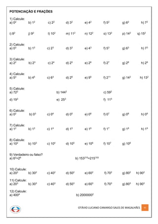 OTÁVIO LUCIANO CAMARGO SALES DE MAGALHÃES 41
POTENCIAÇÃO E FRAÇÕES
1) Calcule:
a) 02 b) 12 c) 22 d) 32 e) 42 f) 52 g) 62 h) 72
i) 82 j) 92 l) 102 m) 112 n) 122 o) 132 p) 142 q) 152
2) Calcule:
a) 03 b) 13 c) 23 d) 33 e) 43 f) 53 g) 63 h) 73
3) Calcule:
a) 22 b) 23 c) 24 d) 25 e) 26 f) 27 g) 28 h) 29
4) Calcule:
a) 53 b) 45 c) 63 d) 28 e) 95 f) 211 g) 142 h) 132
5) Calcule:
a) 722 b) 1442 c) 592
d) 193 e) 253 f) 115
6) Calcule:
a) 02 b) 03 c) 04 d) 05 e) 06 f) 07 g) 08 h) 09
7) Calcule:
a) 12 b) 13 c) 14 d) 15 e) 16 f) 17 g) 18 h) 19
8) Calcule:
a) 102 b) 103 c) 104 d) 105 e) 106 f) 107 g) 108
9) Verdadeiro ou falso?
a) 62=26 b) 153215=215153
10) Calcule:
a) 202 b) 302 c) 402 d) 502 e) 602 f) 702 g) 802 h) 902
11) Calcule:
a) 203 b) 303 c) 403 d) 503 e) 603 f) 703 g) 803 h) 903
12) Calcule:
a) 4004 b) 20000002
 