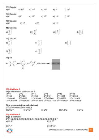 OTÁVIO LUCIANO CAMARGO SALES DE MAGALHÃES 42
13) Calcule:
a) 50 b) 120 c) 170 d) 100 e) 30 f) 150
14) Calcule:
a) 41 b) 61 c) 101 d) 171 e) 161 f) 121
15) Calcule:
a) 04 b) 125 c)50 d) 121
16) Calcule:
a)
2
3
2






b)
2
4
5






c)
2
11
1






d)
3
2
3






17)Calcule:
a)
2
5
4






b)
2
3
7






c)
2
5
1






d)
4
3
2






e)
6
2
1






18) Se
A=
2
3
2
4
1






 , B= 0
2
3
1
3
2
1







, C= 3
22
6
35 
, calcule A+B+C 4535/432
19) Atividade 1
Veja a tabela das potências de 2:
20=1 21=2 22=4 23=8 24=16 25=32
26=64 27=128 28=256 29=512 210=1024 211=2048
212=4096 213=8192 214=16384 215=32768 216=65536 217=131072
218=262144 219=524288 220=1048576 221=2097152 222=4194304 223=8388608
Siga o exemplo (Use calculadora):
212x210=4096x1024=8388608
a) 29x211 b) 221:211 c) (24)2 d) 25.23.2 e) 222:2
20) Atividade 2
Siga o exemplo:
25.27=(2.2.2.2.2).(2.2.2.2.2.2.2)=2.2.2.2.2.2.2.2.2.2.2.2=212
a) 52.54 b) 33.36
c) 74.77 d) 5.52.53
 
