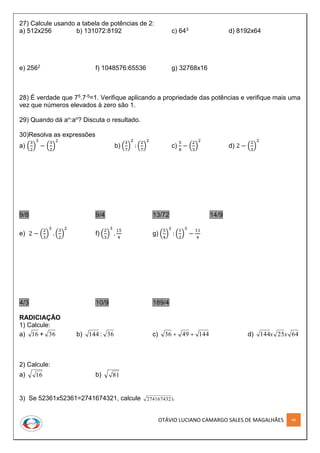 OTÁVIO LUCIANO CAMARGO SALES DE MAGALHÃES 44
27) Calcule usando a tabela de potências de 2:
a) 512x256 b) 131072:8192 c) 643 d) 8192x64
e) 2562 f) 1048576:65536 g) 32768x16
28) É verdade que 75.7-5=1. Verifique aplicando a propriedade das potências e verifique mais uma
vez que números elevados à zero são 1.
29) Quando dá an:an? Discuta o resultado.
30)Resolva as expressões
a) (
3
2
)
3
− (
3
2
)
2
b) (
3
7
)
2
: (
2
7
)
2
c)
5
8
− (
2
3
)
2
d) 2 − (
2
3
)
2
9/8 9/4 13/72 14/9
e) 2 − (
2
3
)
3
. (
3
2
)
2
f) (
2
3
)
3
.
15
4
g) (
5
4
)
2
: (
1
2
)
3
−
11
4
4/3 10/9 189/4
RADICIAÇÃO
1) Calcule:
a) 16 + b) 144 : 36 c) 1444936  d) 6425144 xx
2) Calcule:
a) 16 b) 81
3) Se 52361x52361=2741674321, calcule 2741674321.
36
 
