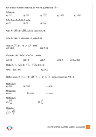 OTÁVIO LUCIANO CAMARGO SALES DE MAGALHÃES 45
4) A e B são números naturais. Se AxA=B, quanto vale B ?
5) Calcule
a) 324 b) 225 c) 289 d) 625 e) 441
6) Se AxA=B e BxB=C, ache:
a) C b) B c) C
7) Se A= 36 e B= 144 , ache o valor de A+B.
8) Se A= 549  e B= 3144  , ache A+B
9)Se A= 25 , B=7+2, C= 9.2 , ache:
a) A+B+C b) 2.A+C
10) Se A= 49 , B=5+3, C= 144 , calcule:
a) A+B b) B+C c) 2.A d) B. C e) C.A+2.B
11) Se A= 36.25  B= 169196  e C=A+B
Ache: a) A+B+C b) 2.A.C
12) Sei que A= 236.3  , B= A 925 , C= 5A , ache a metade de A+B+C.
13) Calcule:
a) 900 b) 4900 c) 8100
14)Calcule:
a) 90000 b) 160000 c) 490000
15) Calcule
a)
49
36
b)
9
4
16) Ache:
3
16
25
36

 