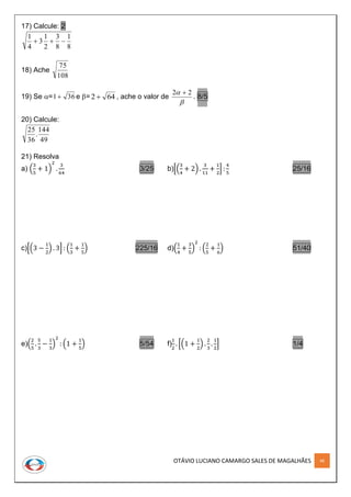 OTÁVIO LUCIANO CAMARGO SALES DE MAGALHÃES 46
17) Calcule: 2
8
1
8
3
2
1
3
4
1

18) Ache
108
75
19) Se = 361 e = 642  , ache o valor de

 22 
. 8/5
20) Calcule:
49
144
.
36
25
21) Resolva
a) (
3
5
+ 1)
2
.
3
64
3/25 b)[(
3
4
+ 2) .
3
11
+
1
2
] :
4
5
25/16
c)[(3 −
1
2
) . 3] : (
1
3
+
1
5
) 225/16 d)(
1
4
+
3
5
)
2
: (
2
5
+
1
6
) 51/40
e)(
2
5
.
5
3
−
1
3
)
2
: (1 +
1
5
) 5/54 f)
1
2
. [(1 +
1
2
) .
2
3
.
1
2
] 1/4
 