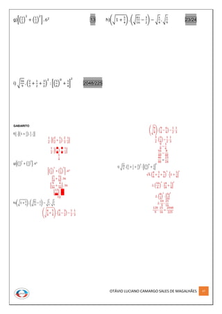 OTÁVIO LUCIANO CAMARGO SALES DE MAGALHÃES 47
g)[(
1
2
)
2
+ (
1
3
)
2
] . 62
13 h)(√1 +
5
4
) . (√
81
16
−
3
2
) − √
1
4
. √
1
9
23/24
i) √
36
9
. (
2
3
+
1
2
+
3
2
)
2
: [(
5
6
)
0
+
1
4
]
2
2048/225
GABARITO
f)
1
2
. [(1 +
1
2
) .
2
3
.
1
2
]
1
2
. [(
2
2
+
1
2
) .
2
3
.
1
2
]
1
2
. [(
3
2
) .
2
3
.
1
2
]
1
4
g)[(
1
2
)
2
+ (
1
3
)
2
] . 62
[(
1
2
)
2
+ (
1
3
)
2
] . 62
[
1
4
+
1
9
] . 36
[
9
36
+
4
36
] . 36
[
13
36
] . 36
13
h)(√1 +
5
4
) . (√
81
16
−
3
2
) − √
1
4
. √
1
9
(√
4
4
+
5
4
) . (
9
4
−
3
2
) −
1
2
.
1
3
(√
9
4
) . (
9
4
−
6
4
) −
1
2
.
1
3
3
2
. (
3
4
) −
1
2
.
1
3
9
8
−
1
6
56
48
−
8
48
46
48
=
23
24
i) √
36
9
. (
2
3
+
1
2
+
3
2
)
2
: [(
5
6
)
0
+
1
4
]
2
√4. (
4
6
+
3
6
+
9
6
)
2
: [1 +
1
4
]
2
2. (
16
6
)
2
: [
4
4
+
1
4
]
2
2. (
8
3
)
2
: [
5
4
]
2
2.
64
9
:
25
16
128
9
:
25
16
=
2048
225
 