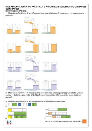 OTÁVIO LUCIANO CAMARGO SALES DE MAGALHÃES 48
MAIS ALGUNS EXERCÍCIOS PARA FIXAR E APROFUNDAR CONCEITOS DE OPERAÇÕES
COM FRAÇÕES
REVISÃO DE FRAÇÕES
1) (Material do Positivo – 6º ano) Represente a quantidade que ficou no segundo copo por uma
operação
2) (Material do Positivo – 6º ano) Giovana usou algumas amoras para fazer uma torta. Denise
comeu ¼ da torta e seu irmão 5/12. Que fração representa a diferença entre o que cada um
comeu?
3) (Material do Positivo – 6º ano) Represente os desenhos como somas
a)
b) c)
 