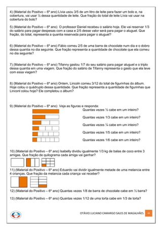 OTÁVIO LUCIANO CAMARGO SALES DE MAGALHÃES 49
4) (Material do Positivo – 6º ano) Lívia usou 3/5 de um litro de leite para fazer um bolo e, na
cobertura, vai usar ½ dessa quantidade de leite. Que fração do total de leite Lívia vai usar na
cobertura do bolo?
5) (Material do Positivo – 6º ano) O professor Daniel recebeu o salário hoje. Ele vai reservar 1/3
do salário para pagar despesas com a casa e 2/5 desse valor será para pagar o aluguel. Que
fração, do total, representa a quantia reservada para pagar o aluguel?
6) (Material do Positivo – 6º ano) Fábio comeu 2/5 de uma barra de chocolate num dia e o dobro
dessa quantia no dia seguinte. Que fração representa a quantidade de chocolate que ela comeu
no dia seguinte?
7) (Material do Positivo – 6º ano) Tifanny gastou 1/7 do seu salário para pagar aluguel e o triplo
dessa quantia em uma viagem. Que fração do salário de Tifanny representa o gasto que ela teve
com essa viagem?
8) (Material do Positivo – 6º ano) Ontem, Lincoln comeu 3/12 do total de figurinhas do álbum.
Hoje colou o quádruplo dessa quantidade. Que fração representa a quantidade de figurinhas que
Linconl colou hoje? Ele completou o álbum?
9) (Material do Positivo – 6º ano) Veja as figuras e responda:
Quantas vezes ½ cabe em um inteiro?
Quantas vezes 1/3 cabe em um inteiro?
Quantas vezes ¼ cabe em um inteiro?
Quantas vezes 1/5 cabe em um inteiro?
Quantas vezes 1/6 cabe em um inteiro?
10) (Material do Positivo – 6º ano) Isabelly dividiu igualmente 1/3 kg de balas de coco entre 3
amigas. Que fração de quilograma cada amiga vai ganhar?
11) (Material do Positivo – 6º ano) Eduardo vai dividir igualmente metade de uma melancia entre
4 crianças. Que fração da melancia cada criança vai receber?
12) (Material do Positivo – 6º ano) Quantas vezes 1/8 de barra de chocolate cabe em ½ barra?
13) (Material do Positivo – 6º ano) Quantas vezes 1/12 de uma torta cabe em 1/3 de torta?
 