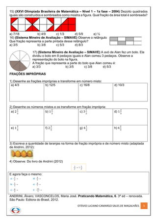 OTÁVIO LUCIANO CAMARGO SALES DE MAGALHÃES 5
15) (XXVI Olimpíada Brasileira de Matemática – Nível 1 – 1a fase – 2004) Dezoito quadrados
iguais são construídos e sombreados como mostra a figura. Qual fração da área total é sombreada?
a) 7/18 b) 4/9 c) 1/3 d) 5/9 e) ½
16) (Sistema Mineiro de Avaliação – SIMAVE) Observe o retângulo
Que fração representa a parte pintada desse retângulo?
a) 3/5 b) 3/8 c) 5/3 d) 8/3
17) (Sistema Mineiro de Avaliação – SIMAVE) A avó de Alan fez um bolo. Ela
dividiu o bolo em 8 pedaços iguais e Alan comeu 3 pedaços. Observe a
representação do bolo na figura.
A fração que representa a parte do bolo que Alan comeu é:
a) 3/3 b) 3/5 c) 3/8 d) 5/3
FRAÇÕES IMPRÓPRIAS
1) Desenhe as frações impróprias e transforme em número misto:
a) 4/3 b) 12/5 c) 16/8 d) 10/3
2) Desenhe os números mistos e os transforme em fração imprópria:
a) 2
1
3
b) 1
2
3
c) 3
1
2
d) 1
2
5
e) 1
3
4
f) 2
3
5
g) 4
1
2
h) 4
2
3
3) Escreva a quantidade de laranjas na forma de fração imprópria e de número misto (adaptada
de Andrini, 2012):
4) Observe: Do livro de Andrini (2012)
E agora faça o mesmo:
ANDRINI, Álvaro; VASCONCELOS, Maria José. Praticando Matemática, 6. 3ª ed – renovada.
São Paulo: Editora do Brasil, 2012.
 