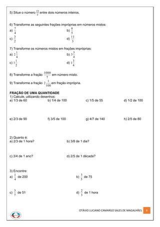 OTÁVIO LUCIANO CAMARGO SALES DE MAGALHÃES 6
5) Situe o número
15
2
entre dois números inteiros.
6) Transforme as seguintes frações impróprias em números mistos:
a)
4
7
b)
5
8
c)
2
3
d)
3
11
7) Transforme os números mistos em frações impróprias:
a)
4
1
2 b)
4
3
3
c)
2
1
1 d)
4
3
1
8) Transforme a fração
7
1000
em número misto.
9) Transforme a fração
100
1
2 em fração imprópria.
FRAÇÃO DE UMA QUANTIDADE
1) Calcule, utilizando desenhos:
a) 1/3 de 60 b) 1/4 de 100 c) 1/5 de 55 d) 1/2 de 100
e) 2/3 de 90 f) 3/5 de 100 g) 4/7 de 140 h) 2/5 de 80
2) Quanto é:
a) 2/3 de 1 hora? b) 3/8 de 1 dia?
c) 3/4 de 1 ano? d) 2/5 de 1 década?
3) Encontre:
a)
4
1
de 200 b)
5
3
de 75
c)
7
3
de 51 d)
3
2
de 1 hora
 