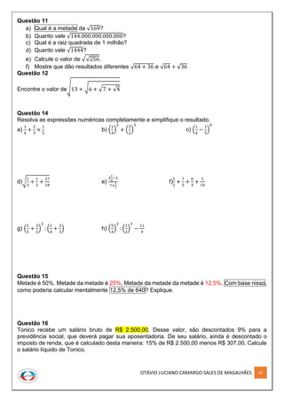 OTÁVIO LUCIANO CAMARGO SALES DE MAGALHÃES 60
Questão 11
a) Qual é a metade da √169?
b) Quanto vale √144.000.000.000.000?
c) Qual é a raiz quadrada de 1 milhão?
d) Quanto vale √1444?
e) Calcule o valor de √√256.
f) Mostre que dão resultados diferentes √64 + 36 e √64 + √36
Questão 12
Encontre o valor de√13 + √6 + √7 + √4
Questão 14
Resolva as expressões numéricas completamente e simplifique o resultado.
a)
1
4
+
2
3
×
1
2
b) (
1
4
)
2
+ (
3
2
)
3
c) (
1
4
−
1
5
)
0
d)√
1
3
+
1
2
+
17
18
e)
2
1
4
−1
7×
1
7
f)
5
2
+
7
5
+
6
3
+
1
10
g) (
1
5
+
3
2
)
2
: (
1
4
+
2
3
) h) (
5
4
)
2
: (
1
2
)
3
−
11
4
Questão 15
Metade é 50%. Metade da metade é 25%. Metade da metade da metade é 12,5%. Com base nisso,
como poderia calcular mentalmente 12,5% de 640? Explique.
Questão 16
Tonico recebe um salário bruto de R$ 2.500,00. Desse valor, são descontados 9% para a
previdência social, que deverá pagar sua aposentadoria. De seu salário, ainda é descontado o
imposto de renda, que é calculado desta maneira: 15% de R$ 2.500,00 menos R$ 307,00. Calcule
o salário líquido de Tonico.
 