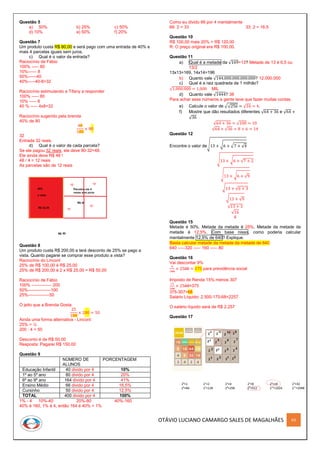 OTÁVIO LUCIANO CAMARGO SALES DE MAGALHÃES 63
Questão 5
a) 50% b) 25% c) 50%
d) 10% e) 50% f) 20%
Questão 7
Um produto custa R$ 80,00 e será pago com uma entrada de 40% e
mais 4 parcelas iguais sem juros.
c) Qual é o valor da entrada?
Raciocínio de Fábio
100% ----- 80
10%------ 8
50%------40
40%-----40-8=32
Raciocínio estimulando a Tifany a responder
100% ----- 80
10% ----- 8
40 % ----- 4x8=32
Raciocínio sugerido pela brenda
40% de 80
40
100
× 80
32
Entrada 32 reais.
d) Qual é o valor de cada parcela?
Se ele pagou 32 reais, ele deve 80-32=48.
Ele ainda deve R$ 48 !
48 / 4 = 12 reais
As parcelas são de 12 reais
Questão 8
Um produto custa R$ 200,00 e terá desconto de 25% se pago a
vista. Quanto pagarei se comprar esse produto a vista?
Raciocínio do Linconl
25% de R$ 100,00 é R$ 25,00
25% de R$ 200,00 é 2 x R$ 25,00 = R$ 50,00
Raciocínio de Fábio
100% -------------- 200
50%----------------100
25%---------------50
O jeito que a Brenda Gosta
25
100
× 200 = 50
Ainda uma forma alternativa - Linconl:
25% = ¼
200 : 4 = 50
Desconto é de R$ 50,00
Resposta: Pagarei R$ 150,00
Questão 9
NÚMERO DE
ALUNOS
PORCENTAGEM
Educação Infantil 40 divido por 4 10%
1º ao 5º ano 80 divido por 4 20%
6º ao 9º ano 164 divido por 4 41%
Ensino Médio 66 divido por 4 16,5%
Cursinho 50 divido por 4 12,5%
TOTAL 400 divido por 4 100%
1% - 4 10%-40 20%-80 40%-160
40% é 160, 1% é 4, então 164 é 40% + 1%
Como eu divido 66 por 4 mentalmente
66: 2 = 33 33: 2 = 16,5
Questão 10
R$ 100,00 mais 20% = R$ 120,00
R: O preço original era R$ 100,00.
Questão 11
a) Qual é a metade da √169=13? Metade de 13 é 6,5 ou
13/2
13x13=169, 14x14=196
b) Quanto vale √144.000.000.000.000? 12.000.000
c) Qual é a raiz quadrada de 1 milhão?
√1.000.000 = 1.000 MIL
d) Quanto vale √1444? 38
Para achar esse números a gente teve que fazer muitas contas.
e) Calcule o valor de √√256 = √16 = 4.
f) Mostre que dão resultados diferentes √64 + 36 e √64 +
√36
√64 + 36 = √100 = 10
√64 + √36 = 8 + 6 = 14
Questão 12
Encontre o valor de√13 + √6 + √7 + √4
√13 + √6 + √7 + 2
√13 + √6 + √9
√13 + √6 + 3
√13 + √9
√13 + 3
√16
4
Questão 15
Metade é 50%. Metade da metade é 25%. Metade da metade da
metade é 12,5%. Com base nisso, como poderia calcular
mentalmente 12,5% de 640? Explique.
Basta calcular metade da metade da metade de 640
640 -----320 ----- 160 ----- 80
Questão 16
Vai descontar 9%
9
100
× 2500 = 175 para previdência social
Imposto de Renda 15% menos 307
15
100
× 2500=375
375-307=68
Salário Líquido: 2.500-175-68=2257
O salário líquido será de R$ 2.257
Questão 17
 