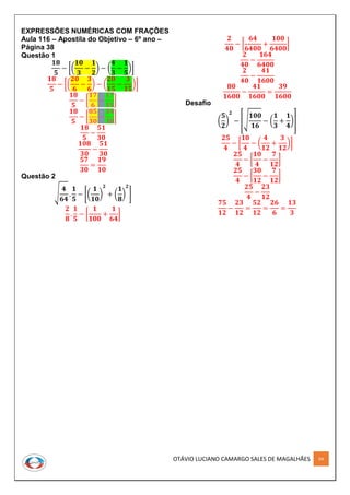 OTÁVIO LUCIANO CAMARGO SALES DE MAGALHÃES 64
EXPRESSÕES NUMÉRICAS COM FRAÇÕES
Aula 116 – Apostila do Objetivo – 6º ano –
Página 38
Questão 1
𝟏𝟖
𝟓
− [(
𝟏𝟎
𝟑
−
𝟏
𝟐
) − (
𝟒
𝟑
−
𝟏
𝟓
)]
𝟏𝟖
𝟓
− [(
𝟐𝟎
𝟔
−
𝟑
𝟔
) − (
𝟐𝟎
𝟏𝟓
−
𝟑
𝟏𝟓
)]
𝟏𝟖
𝟓
− [
𝟏𝟕
𝟔
−
𝟏𝟕
𝟏𝟓
]
𝟏𝟖
𝟓
− [
𝟖𝟓
𝟑𝟎
−
𝟑𝟒
𝟑𝟎
]
𝟏𝟖
𝟓
−
𝟓𝟏
𝟑𝟎
𝟏𝟎𝟖
𝟑𝟎
−
𝟓𝟏
𝟑𝟎
𝟓𝟕
𝟑𝟎
=
𝟏𝟗
𝟏𝟎
Questão 2
√
𝟒
𝟔𝟒
.
𝟏
𝟓
− [(
𝟏
𝟏𝟎
)
𝟐
+ (
𝟏
𝟖
)
𝟐
]
𝟐
𝟖
.
𝟏
𝟓
− [
𝟏
𝟏𝟎𝟎
+
𝟏
𝟔𝟒
]
𝟐
𝟒𝟎
− [
𝟔𝟒
𝟔𝟒𝟎𝟎
+
𝟏𝟎𝟎
𝟔𝟒𝟎𝟎
]
𝟐
𝟒𝟎
−
𝟏𝟔𝟒
𝟔𝟒𝟎𝟎
𝟐
𝟒𝟎
−
𝟒𝟏
𝟏𝟔𝟎𝟎
𝟖𝟎
𝟏𝟔𝟎𝟎
−
𝟒𝟏
𝟏𝟔𝟎𝟎
=
𝟑𝟗
𝟏𝟔𝟎𝟎
Desafio
(
𝟓
𝟐
)
𝟐
− [√
𝟏𝟎𝟎
𝟏𝟔
− (
𝟏
𝟑
+
𝟏
𝟒
)]
𝟐𝟓
𝟒
− [
𝟏𝟎
𝟒
− (
𝟒
𝟏𝟐
+
𝟑
𝟏𝟐
)]
𝟐𝟓
𝟒
− [
𝟏𝟎
𝟒
−
𝟕
𝟏𝟐
]
𝟐𝟓
𝟒
− [
𝟑𝟎
𝟏𝟐
−
𝟕
𝟏𝟐
]
𝟐𝟓
𝟒
−
𝟐𝟑
𝟏𝟐
𝟕𝟓
𝟏𝟐
−
𝟐𝟑
𝟏𝟐
=
𝟓𝟐
𝟏𝟐
=
𝟐𝟔
𝟔
=
𝟏𝟑
𝟑
 