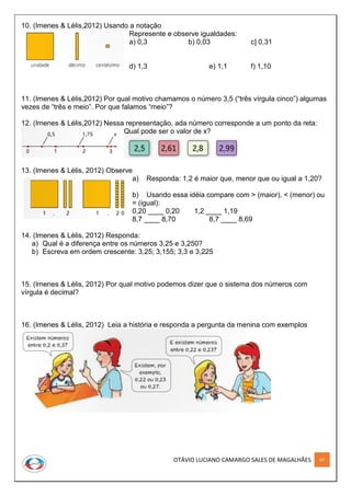 OTÁVIO LUCIANO CAMARGO SALES DE MAGALHÃES 67
10. (Imenes & Lélis,2012) Usando a notação
Represente e observe igualdades:
a) 0,3 b) 0,03 c] 0,31
d) 1,3 e) 1,1 f) 1,10
11. (Imenes & Lélis,2012) Por qual motivo chamamos o número 3,5 (“três vírgula cinco”) algumas
vezes de “três e meio”. Por que falamos “meio”?
12. (Imenes & Lélis,2012) Nessa representação, ada número corresponde a um ponto da reta:
Qual pode ser o valor de x?
13. (Imenes & Lélis, 2012) Observe
a) Responda: 1,2 é maior que, menor que ou igual a 1,20?
b) Usando essa idéia compare com > (maior), < (menor) ou
= (igual):
0,20 ____ 0,20 1,2 ____ 1,19
8,7 ____ 8,70 8,7 ____ 8,69
14. (Imenes & Lélis, 2012) Responda:
a) Qual é a diferença entre os números 3,25 e 3,250?
b) Escreva em ordem crescente: 3,25; 3,155; 3,3 e 3,225
15. (Imenes & Lélis, 2012) Por qual motivo podemos dizer que o sistema dos números com
vírgula é decimal?
16. (Imenes & Lélis, 2012) Leia a história e responda a pergunta da menina com exemplos
 