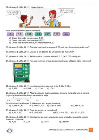 OTÁVIO LUCIANO CAMARGO SALES DE MAGALHÃES 68
17. (Imenes & Lélis, 2012) Leia o diálogo
Para responder considere os números:
a) Quais deles são menores que 5,3?
b) Quais deles são maiores que 5,213?
c) Quais são maiores que 5,1 e menores que 5,2?
18. (Imenes & Lélis, 2012) Por qual motivo dizemos que 0,23 está escrito no sistema decimal?
19. (Imenes & Lélis, 2012) Quanto é um décimo de um décimo de milésimo?
20. (Imenes & Lélis, 2012) Tente explicar por qual motivo 0,7, 0,7 e 0,700 são iguais
21. (Imenes & Lélis, 2012) Por qual motivo o preço dos combustíveis é utilizado até o milésimo?
22. (Imenes & Lélis, 2012) Um dos números que está entre 1,34 e 1,35 é:
a) 1,361 b) 1,034 c) 1,338 d) 1,341
23. (Imenes & Lélis, 2012) Alguns números foram colocados em uma linha reta com a mesma
organização de escala de um termômetro. Veja
Os números indicados por A e B devem ser, respectivamente:
a) 2,385 e 2,42 b) 2,385 e 2,402 c) 2,385 e 2399 d) 2,381 e 2,42
25. (Imenes & Lélis, 2012) Qual é a sentença verdadeira?
a) 1,3 < 1,300 b) 3,25<3,052 c) 0,2 x 10 = 020 d) 1,30 = 1,300
26. (Imenes & Lélis, 2012) Escrevendo-se, com algarismos, uma unidade e quarenta e cinco
milésimo, obtém-se:
a) 1,45 b) 0,14 c) 1,045 d) 1,45000
 
