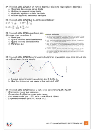 OTÁVIO LUCIANO CAMARGO SALES DE MAGALHÃES 69
27. (Imenes & Lélis, 2012) Em um número decimal, o algarismo na posição dos décimos é:
a) O primeiro da esquerda para a direita
b) O último da esquerda para a direita
c) O primeiro algarismo à direita da vírgula
d) O último algarismo à esquerda da vírgula
28. (Imenes & Lélis, 2012) Qual é a sentença verdadeira?
29. (Imenes & Lélis, 2012) A quantidade seis
décimos e cinco centésimos é:
a) Maior que 1.
b) Igual a sessenta e cinco centésimos.
c) Igual a sessenta e cinco décimos
d) Menor que 0,5
30. (Imenes & Lélis, 2012) Os números com vírgula foram organizados nesta linha, como é feito
em quilometragem de uma estrada:
a) Escreva os números correspondentes a A, B, C, D e E.
b) Qual é o número que está exatamente o meio de A e B?
31. (Imenes & Lélis, 2012) Coloque V ou F, sobre os números 12,61 e 12,601
( ) O primeiro é menor que o segundo
( ) O maior tem 9 milésimos a mais que o menor.
( ) Um número maior que 12,601 e menor que 12,61 é 12,603.
( ) O primeiro número é igual a 12 mais 61/100.
 