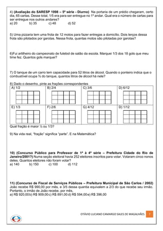 OTÁVIO LUCIANO CAMARGO SALES DE MAGALHÃES 7
4) (Avaliação do SARESP 1998 – 5ª série - Diurno) Na portaria de um prédio chegaram, certo
dia, 65 cartas. Desse total, 1/5 era para ser entregue no 1º andar. Qual era o número de cartas para
ser entregue nos outros andares?
a) 20 b) 35 c) 48 d) 52
5) Uma pizzaria tem uma frota de 12 motos para fazer entregas a domicílio. Dois terços dessa
frota são pilotados por garotas. Nessa frota, quantas motos são pilotadas por garotas?
6)Fui artilheiro do campeonato de futebol de salão da escola. Marquei 1/3 dos 18 gols que meu
time fez. Quantos gols marquei?
7) O tanque de um carro tem capacidade para 52 litros de álcool. Quando o ponteiro indica que o
combustível ocupa ¾ do tanque, quantos litros de álcool há nele?
8) Dado o desenho, pinte as frações correspondentes
A) 1/2 B) 2/4 C) 3/6 D) 6/12
E) 1/3 F) 2/6 G) 4/12 D) 1/12
Qual fração é maior ½ ou 1/3?
9) Na vida real, “fração” significa “parte”. E na Matemática?
10) (Concurso Público para Professor de 1ª à 4ª série – Prefeitura Cidade do Rio de
Janeiro/2001?) Numa seção eleitoral havia 252 eleitores inscritos para votar. Votaram cinco nonos
deles. Quantos eleitores não foram votar?
a) 140 b) 150 c) 100 d) 112
11) (Concurso de Fiscal de Serviços Públicos – Prefeitura Municipal de São Carlos / 2002)
João recebe R$ 990,00 por mês, e 3/5 dessa quantia equivalem a 2/3 do que recebe seu irmão.
Portanto, o irmão de João recebe, por mês,
a) R$ 920,00b) R$ 909,00c) R$ 891,00 d) R$ 594,00e) R$ 396,00
 