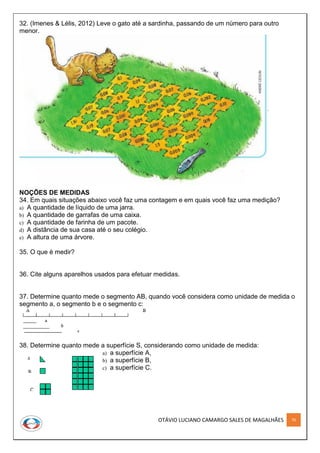 OTÁVIO LUCIANO CAMARGO SALES DE MAGALHÃES 70
32. (Imenes & Lélis, 2012) Leve o gato até a sardinha, passando de um número para outro
menor.
NOÇÕES DE MEDIDAS
34. Em quais situações abaixo você faz uma contagem e em quais você faz uma medição?
a) A quantidade de líquido de uma jarra.
b) A quantidade de garrafas de uma caixa.
c) A quantidade de farinha de um pacote.
d) A distância de sua casa até o seu colégio.
e) A altura de uma árvore.
35. O que é medir?
36. Cite alguns aparelhos usados para efetuar medidas.
37. Determine quanto mede o segmento AB, quando você considera como unidade de medida o
segmento a, o segmento b e o segmento c:
38. Determine quanto mede a superfície S, considerando como unidade de medida:
a) a superfície A,
b) a superfície B,
c) a superfície C.
 