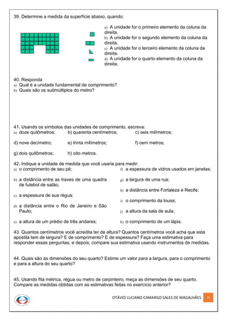 OTÁVIO LUCIANO CAMARGO SALES DE MAGALHÃES 71
39. Determine a medida da superfície abaixo, quando:
a) A unidade for o primeiro elemento da coluna da
direita.
b) A unidade for o segundo elemento da coluna da
direita.
c) A unidade for o terceiro elemento da coluna da
direita.
d) A unidade for o quarto elemento da coluna da
direita.
40. Responda
a) Qual é a unidade fundamental de comprimento?
b) Quais são os submúltiplos do metro?
41. Usando os símbolos das unidades de comprimento, escreva:
a) doze quilômetros; b) quarenta centímetros; c) seis milímetros;
d) nove decímetro; e) trinta milímetros; f) cem metros;
g) dois quilômetros; h) oito metros.
42. Indique a unidade de medida que você usaria para medir:
a) o comprimento de seu pé;
b) a distância entre as traves de uma quadra
de futebol de salão;
c) a espessura de sua régua;
d) a distância entre o Rio de Janeiro e São
Paulo;
e) a altura de um prédio de três andares;
f) a espessura de vidros usados em janelas;
g) a largura de uma rua;
h) a distância entre Fortaleza e Recife;
i) o comprimento da lousa;
j) a altura da sala de aula;
k) o comprimento de um lápis.
43. Quantos centímetros você acredita ter de altura? Quantos centímetros você acha que esta
apostila tem de largura? E de comprimento? E de espessura? Faça uma estimativa para
responder essas perguntas, e depois, compare sua estimativa usando instrumentos de medidas.
44. Quais são as dimensões do seu quarto? Estime um valor para a largura, para o comprimento
e para a altura do seu quarto?
45. Usando fita métrica, régua ou metro de carpinteiro, meça as dimensões de seu quarto.
Compare as medidas obtidas com as estimativas feitas no exercício anterior?
 