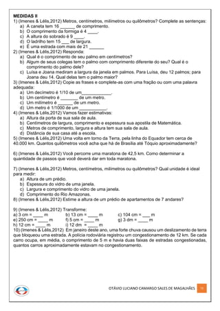 OTÁVIO LUCIANO CAMARGO SALES DE MAGALHÃES 72
MEDIDAS II
1) (Imenes & Lélis,2012) Metros, centímetros, milímetros ou quilômetros? Complete as sentenças:
a) A caneta tem 16 ______ de comprimento.
b) O comprimento da formiga é 4 ____.
c) A altura do sobrado é 9 ____.
d) O ladrilho tem 15 ___ de largura.
e) É uma estrada com mais de 21 ______
2) (Imenes & Lélis,2012) Responda:
a) Qual é o comprimento de seu palmo em centímetros?
b) Algum de seus colegas tem o palmo com comprimento diferente do seu? Qual é o
comprimento do palmo dele?
c) Luísa e Joana mediram a largura da janela em palmos. Para Luísa, deu 12 palmos; para
Joana deu 14. Qual delas tem o palmo maior?
3) (Imenes & Lélis,2012) Copie as frases e complete-as com uma fração ou com uma palavra
adequada:
a) Um decímetro é 1/10 de um____________.
b) Um centímetro é _______ de um metro.
c) Um milímetro é ______ de um metro.
d) Um metro é 1/1000 de um ___________.
4) (Imenes & Lélis,2012) Vamos fazer estimativas:
a) Altura da porta de sua sala de aula.
b) Centímetros de largura, comprimento e espessura sua apostila de Matemática.
c) Metros de comprimento, largura e altura tem sua sala de aula.
d) Distância de sua casa até a escola.
5) (Imenes & Lélis,2012) Uma volta em torno da Terra, pela linha do Equador tem cerca de
40.000 km. Quantos quilômetros você acha que há de Brasília até Tóquio aproximadamente?
6) (Imenes & Lélis,2012) Você percorre uma maratona de 42,5 km. Como determinar a
quantidade de passos que você deverá dar em toda maratona.
7) (Imenes & Lélis,2012) Metros, centímetros, milímetros ou quilômetros? Qual unidade é ideal
para medir:
a) Altura de um prédio.
b) Espessura do vidro de uma janela.
c) Largura e comprimento do vidro de uma janela.
d) Comprimento do Rio Amazonas.
8) (Imenes & Lélis,2012) Estime a altura de um prédio de apartamentos de 7 andares?
9) (Imenes & Lélis,2012) Transforme:
a) 3 cm = ____ m b) 13 cm = ____ m c) 104 cm = ___ m
e) 250 cm = ____ m f) 5 cm = ____ m g) 3 dm = ____ m
h) 12 cm = ____ m i) 12 dm = ____ m
10) (Imenes & Lélis,2012) Em janeiro deste ano, uma forte chuva causou um deslizamento de terra
que bloqueou uma estrada. A polícia rodoviária registrou um congestionamento de 12 km. Se cada
carro ocupa, em média, o comprimento de 5 m e havia duas faixas de estradas congestionadas,
quantos carros aproximadamente estavam no congestionamento.
 