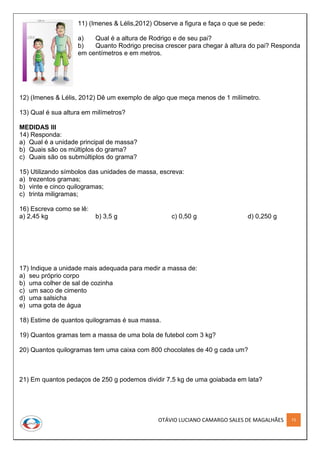 OTÁVIO LUCIANO CAMARGO SALES DE MAGALHÃES 73
11) (Imenes & Lélis,2012) Observe a figura e faça o que se pede:
a) Qual é a altura de Rodrigo e de seu pai?
b) Quanto Rodrigo precisa crescer para chegar à altura do pai? Responda
em centímetros e em metros.
12) (Imenes & Lélis, 2012) Dê um exemplo de algo que meça menos de 1 milímetro.
13) Qual é sua altura em milímetros?
MEDIDAS III
14) Responda:
a) Qual é a unidade principal de massa?
b) Quais são os múltiplos do grama?
c) Quais são os submúltiplos do grama?
15) Utilizando símbolos das unidades de massa, escreva:
a) trezentos gramas;
b) vinte e cinco quilogramas;
c) trinta miligramas;
16) Escreva como se lê:
a) 2,45 kg b) 3,5 g c) 0,50 g d) 0,250 g
17) Indique a unidade mais adequada para medir a massa de:
a) seu próprio corpo
b) uma colher de sal de cozinha
c) um saco de cimento
d) uma salsicha
e) uma gota de água
18) Estime de quantos quilogramas é sua massa.
19) Quantos gramas tem a massa de uma bola de futebol com 3 kg?
20) Quantos quilogramas tem uma caixa com 800 chocolates de 40 g cada um?
21) Em quantos pedaços de 250 g podemos dividir 7,5 kg de uma goiabada em lata?
 