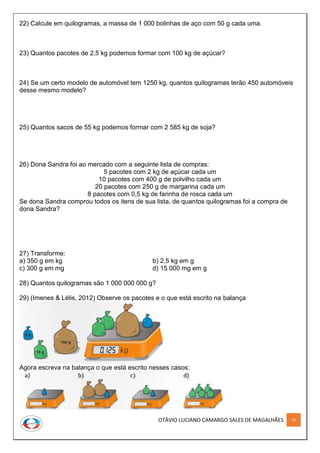 OTÁVIO LUCIANO CAMARGO SALES DE MAGALHÃES 74
22) Calcule em quilogramas, a massa de 1 000 bolinhas de aço com 50 g cada uma.
23) Quantos pacotes de 2,5 kg podemos formar com 100 kg de açúcar?
24) Se um certo modelo de automóvel tem 1250 kg, quantos quilogramas terão 450 automóveis
desse mesmo modelo?
25) Quantos sacos de 55 kg podemos formar com 2 585 kg de soja?
26) Dona Sandra foi ao mercado com a seguinte lista de compras:
5 pacotes com 2 kg de açúcar cada um
10 pacotes com 400 g de polvilho cada um
20 pacotes com 250 g de margarina cada um
8 pacotes com 0,5 kg de farinha de rosca cada um
Se dona Sandra comprou todos os itens de sua lista, de quantos quilogramas foi a compra de
dona Sandra?
27) Transforme:
a) 350 g em kg b) 2,5 kg em g
c) 300 g em mg d) 15 000 mg em g
28) Quantos quilogramas são 1 000 000 000 g?
29) (Imenes & Lélis, 2012) Observe os pacotes e o que está escrito na balança
Agora escreva na balança o que está escrito nesses casos:
 