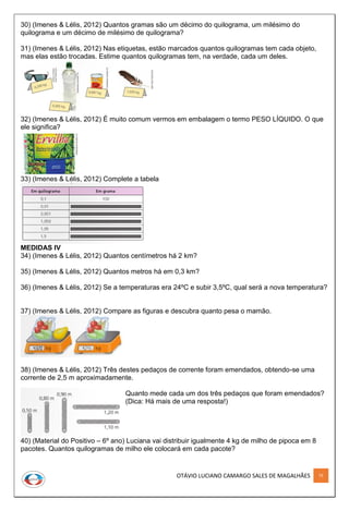 OTÁVIO LUCIANO CAMARGO SALES DE MAGALHÃES 75
30) (Imenes & Lélis, 2012) Quantos gramas são um décimo do quilograma, um milésimo do
quilograma e um décimo de milésimo de quilograma?
31) (Imenes & Lélis, 2012) Nas etiquetas, estão marcados quantos quilogramas tem cada objeto,
mas elas estão trocadas. Estime quantos quilogramas tem, na verdade, cada um deles.
32) (Imenes & Lélis, 2012) É muito comum vermos em embalagem o termo PESO LÍQUIDO. O que
ele significa?
33) (Imenes & Lélis, 2012) Complete a tabela
MEDIDAS IV
34) (Imenes & Lélis, 2012) Quantos centímetros há 2 km?
35) (Imenes & Lélis, 2012) Quantos metros há em 0,3 km?
36) (Imenes & Lélis, 2012) Se a temperaturas era 24ºC e subir 3,5ºC, qual será a nova temperatura?
37) (Imenes & Lélis, 2012) Compare as figuras e descubra quanto pesa o mamão.
38) (Imenes & Lélis, 2012) Três destes pedaços de corrente foram emendados, obtendo-se uma
corrente de 2,5 m aproximadamente.
Quanto mede cada um dos três pedaços que foram emendados?
(Dica: Há mais de uma resposta!)
40) (Material do Positivo – 6º ano) Luciana vai distribuir igualmente 4 kg de milho de pipoca em 8
pacotes. Quantos quilogramas de milho ele colocará em cada pacote?
 