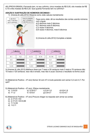 OTÁVIO LUCIANO CAMARGO SALES DE MAGALHÃES 77
48) (PROVA BRASIL) Fernando tem, no seu cofrinho, cinco moedas de R$ 0,05, oito moedas de R$
0,10 e três moedas de R$ 0,25. Que quantia Fernando tem no cofrinho?
ADIÇÃO E SUBTRAÇÃO DE NÚMEROS DECIMAIS I
1) (Imenes & Lélis,2012) Observe como João calcula mentalmente:
Faça como João: dê os resultados das contas usando números
com vírgula:
a) 5 décimos mais 2 décimos.
b) 7 décimos mais 8 décimos.
c) 3 vezes 4 décimos.
d) 6 vezes 4 décimos, mais 6 décimos
2) (Imenes & Lélis,2012) Complete a tabela:
3) (Imenes & Lélis,2012) Matheus disse que 7 reais e 50 centavos mais 3 reais e 70 centavos dão
10 reais e 120 centavos. Isso não é errado, mas não é usual. Escreva o resultado na forma usual.
4) (Material do Positivo – 6º ano) Somar 32 com 47 é muito parecido com somar 3,2 com 4,7. Por
quê?
5) (Material do Positivo – 6º ano) Efetue mentalmente
a) 1,5+0,9 b) 12,8+0,7 c) 5,4+1,8 d) 6,9+1,8
e) 7-1,2 f) 1,8-0,9 g) 2,6-0,7 h) 4,5-0,7
6) (Material do Positivo – 6º ano) Procure chegar na resposta sem armar as contas
a) 2,17+21,143
b) 2,17+21,143+0,88
c) 7,7-3,55
d) 1-0,11
 
