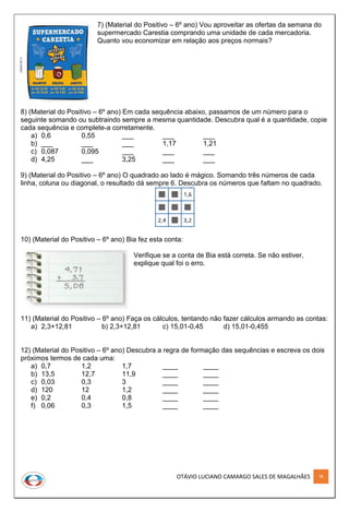 OTÁVIO LUCIANO CAMARGO SALES DE MAGALHÃES 78
7) (Material do Positivo – 6º ano) Vou aproveitar as ofertas da semana do
supermercado Carestia comprando uma unidade de cada mercadoria.
Quanto vou economizar em relação aos preços normais?
8) (Material do Positivo – 6º ano) Em cada sequência abaixo, passamos de um número para o
seguinte somando ou subtraindo sempre a mesma quantidade. Descubra qual é a quantidade, copie
cada sequência e complete-a corretamente.
a) 0,6 0,55 ___ ___ ___
b) ___ ___ ___ 1,17 1,21
c) 0,087 0,095 ___ ___ ___
d) 4,25 ___ 3,25 ___ ___
9) (Material do Positivo – 6º ano) O quadrado ao lado é mágico. Somando três números de cada
linha, coluna ou diagonal, o resultado dá sempre 6. Descubra os números que faltam no quadrado.
10) (Material do Positivo – 6º ano) Bia fez esta conta:
Verifique se a conta de Bia está correta. Se não estiver,
explique qual foi o erro.
11) (Material do Positivo – 6º ano) Faça os cálculos, tentando não fazer cálculos armando as contas:
a) 2,3+12,81 b) 2,3+12,81 c) 15,01-0,45 d) 15,01-0,455
12) (Material do Positivo – 6º ano) Descubra a regra de formação das sequências e escreva os dois
próximos termos de cada uma:
a) 0,7 1,2 1,7 ____ ____
b) 13,5 12,7 11,9 ____ ____
c) 0,03 0,3 3 ____ ____
d) 120 12 1,2 ____ ____
e) 0,2 0,4 0,8 ____ ____
f) 0,06 0,3 1,5 ____ ____
 