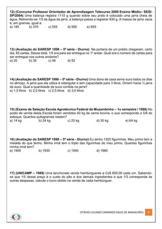 OTÁVIO LUCIANO CAMARGO SALES DE MAGALHÃES 8
12) (Concurso Professor Orientador de Aprendizagem Telecurso 2000 Ensino Médio– SESI-
SP/2004) Uma balança registra 1115 g quando sobre seu prato é colocado uma jarra cheia de
água. Retirando-se 1/3 da água da jarra, a balança passa a registrar 930 g. A massa da jarra vazia
é, em gramas, igual a:
a) 185 b) 370 c) 555 d) 560 e) 655
13) (Avaliação do SARESP 1998 – 5ª série - Diurno) Na portaria de um prédio chegaram, certo
dia, 65 cartas. Desse total, 1/5 era para ser entregue no 1º andar. Qual era o número de cartas para
ser entregue nos outros andares?
a) 20 b) 35 c) 48 d) 52
14) (Avaliação do SARESP 1998 – 5ª série - Diurno) Uma dona de casa serve suco todos os dias
no almoço. A jarra que ela utiliza é retangular e tem capacidade para 3 litros. Ontem havia ½ jarra
de suco. Qual a quantidade de suco contida na jarra?
a) 1,5 litros b) 2,0 litros c) 2,5 litros d) 3,0 litros
15) (Exame de Seleção Escola Agrotécnica Federal de Muzambinho – 1o semestre / 1998) No
posto de venda desta Escola foram vendidos 40 kg de carne bovina, o que corresponde a 5/8 do
estoque. Quantos quilogramas restam?
a) 14 kg b) 24 kg c) 25 kg d) 30 kg e) 64 kg
16) (Avaliação do SARESP 1998 – 5ª série - Diurno) Eu tenho 1320 figurinhas. Meu primo tem a
metade do que tenho. Minha irmã tem o triplo das figurinhas do meu primo. Quantas figurinhas
minha irmã tem?
a) 1900 b) 1930 c) 1940 d) 1980
17) (UNICAMP – 1989) Uma lanchonete vende hambúrgueres a Cz$ 600,00 cada um. Sabendo-
se que 1/5 desse preço é o custo do pão e dos demais ingredientes e que 1/3 corresponde às
outras despesas, calcule o lucro obtido na venda de cada hambúrguer.
 