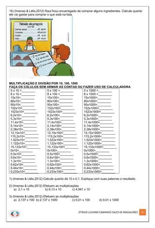 OTÁVIO LUCIANO CAMARGO SALES DE MAGALHÃES 80
16) (Imenes & Lélis,2012) Raul ficou encarregado de comprar alguns ingredientes. Calcule quanto
ele vai gastar para comprar o que está na lista.
MULTIPLICAÇÃO E DIVISÃO POR 10, 100, 1000
FAÇA OS CÁLULOS SEM ARMAR AS CONTAS OU FAZER USO DE CALCULADORA
5 x 10 =________
8 x 10 =________
15x10=________
80x10=________
95x10=________
152x10=________
1523x10=________
6,2x10=________
5,3x10=________
11,4x10=________
5,14x10=________
2,38x10=________
12,15x10=________
115,2x10=________
1,523x10=________
1,122x10=________
15,133x10=________
0x10=________
0,5x10=________
0,6x10=________
1,3x10=________
0,62x10=________
0,44x10=________
0,233x10=________
5 x 100 =________
8 x 100 =________
15x100=________
80x100=________
95x100=________
152x100=________
1523x100=________
6,2x100=________
5,3x100=________
11,4x100=________
5,14x100=________
2,38x100=________
12,15x100=________
115,2x100=________
1,523x100=________
1,122x100=________
15,133x100=________
0x100=________
0,5x100=________
0,6x100=________
1,3x100=________
0,62x100=________
0,44x100=________
0,233x100=________
5 x 1000 =________
8 x 1000 =________
15x1000=________
80x1000=________
95x1000=________
152x1000=________
1523x1000=________
6,2x1000=________
5,3x1000=________
11,4x1000=________
5,14x1000=________
2,38x1000=________
12,15x1000=________
115,2x1000=________
1,523x1000=________
1,122x1000=________
15,133x1000=________
0x1000=________
0,5x1000=________
0,6x1000=________
1,3x1000=________
0,62x1000=________
0,44x1000=________
0,233x1000=________
1) (Imenes & Lélis,2012) Calcule quanto dá 10 x 0,1. Explique com suas palavras o resultado.
2) (Imenes & Lélis,2012) Efetuem as multiplicações
a) 2,1 x 10 b) 6,13 x 10 c) 4,941 x 10
3) (Imenes & Lélis,2012) Efetuem as multiplicações
a) 2,137 x 100 b) 2,137 x 1000 c) 0,01 x 100 d) 0,01 x 1000
 