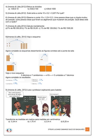 OTÁVIO LUCIANO CAMARGO SALES DE MAGALHÃES 81
4) (Imenes & Lélis,2012) Efetue as divisões
a) 439,6:10 b) 439,6:100 c) 439,6:1000
5) (Imenes & Lélis,2012) Está certa a conta 10 x 0,2 = 0,20? Por quê?
6) (Imenes & Lélis,2012) Observe a conta 10 x 1,23=12,3. Uma pessoa disse que a vírgula mudou
de posição; outra pessoa disse que foram os algarismos que mudaram de posição. Qual delas está
com a razão?
7) (Imenes & Lélis,2012) Calcule mentalmente:
a)1% de R$ 350,00 b) 1% de R$ 35,00 c) 1% de R$ 128,00d) 1% de R$ 1500,00
8)(Imenes & Léllis, 2012) Veja o esquema
Agora complete os esquemas desenhando as figuras corretas sob a ponta da seta
Veja o novo esquema:
5 décimos e 7 centésimos -----x10-----> 5 unidades e 7 décimos
Agora complete os resultados:
9) (Imenes & Léllis, 2012) Leia o professor explicando para Isabela:
Transforme as medidas em metros para medidas em centímetros:
a) 0,34 m b) 1,75 m c) 2,4 m d) 6,25 m
 