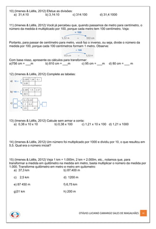 OTÁVIO LUCIANO CAMARGO SALES DE MAGALHÃES 82
10) (Imenes & Léllis, 2012) Efetue as divisões:
a) 31,4:10 b) 3,14:10 c) 314:100 d) 31,4:1000
11) (Imenes & Léllis, 2012) Você já percebeu que, quando passamos de metro para centímetro, o
número da medida é multiplicado por 100, porque cada metro tem 100 centímetro. Veja:
Portanto, para passar de centímetro para metro, você faz o inverso, ou seja, divide o número da
medida por 100, porque cada 100 centímetros formam 1 metro. Observe:
Com base nisso, apresente os cálculos para transformar:
a)756 cm = ___m b) 810 cm = ___m c) 95 cm = ___m d) 80 cm = ___ m
12) (Imenes & Léllis, 2012) Complete as tabelas:
13) (Imenes & Léllis, 2012) Calcule sem armar a conta:
a) 0,38 x 10 x 10 b) 0,38 x 100 c) 1,21 x 10 x 100 d) 1,21 x 1000
14) (Imenes & Léllis, 2012) Um número foi multiplicado por 1000 e dividiu por 10, o que resultou em
5,5. Qual era o número inicial?
15) (Imenes & Léllis, 2012) Veja 1 km = 1.000m, 2 km = 2.000m, etc., notamos que, para
transformar a medida em quilômetro na medida em metro, basta multiplicar o número da medida por
1.000. Transforme quilômetro em metro e metro em quilometro:
a) 37,3 km b) 87.400 m
c) 2,5 km d) 1200 m
e) 87 450 m f) 6,75 km
g)31 km h) 200 m
 