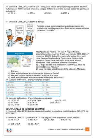 OTÁVIO LUCIANO CAMARGO SALES DE MAGALHÃES 83
16) (Imenes & Léllis, 2012) Como 1 kg = 1000 g, para passar de quilograma para grama, devemos
multiplicar por 1.000. Se você entendeu, é capaz de fazer o contrário, ou seja, passar de grama para
quilograma:
a) 37 g b) 370 g c) 3750 g d) 4185 g
17) (Imenes & Léllis, 2012) Observe o diálogo
Percebe-se que os dois cozinheiros estão pensando em
unidades de medidas diferentes. Quais seriam essas unidades
para cada cozinheiro?
18) (Apostila do Positivo - 6º ano) A Região Norte é,
geograficamente a maior do Brasil, com mais de 3.000.000 km2,
ocupando 45,28% do território nacional e abrigando a maior
parte da Amazônia brasileira. Fazem parte da Amazônia
brasileira. Fazem parte da Região Norte: Acre, Amapá,
Amazonas, Pará, Rondônia, Roraima e Tocantins.
a) O mapa ao lado está na escala 1:100.000.000. Qual é o
significado dessa notação?
b) Meça no mapa a distância em linha reta entre Manaus e
Palmas.
c) Qual a distância real aproximada entre Manaus e Palma?
d) Meça no mapa a distância entre Rio Branco e Boa Vista.
e) Qual a distância real aproximada entre Rio Branco e Boa Vista?
19) (Apostila do Positivo – 6º ano) Complete a tabela:
20) (Apostila do Positivo – 6º ano) Calcule mentalmente:
a) 18,5 x 10 b) 2,345 x 1000 c) 9,09 x 100
d) 5,1 x 100 e) 4,3 x 10 f) 0,5 x 1000
g) 51,2 x 100 h) 2,8 x 100
MULTIPLICAÇÃO DE NÚMEROS DECIMAIS I
1) (Imenes & Léllis, 2012) Quantas casas decimais tem o produto na multiplicação de 121.427,3 por
5.375.897,7?
2) (Imenes & Léllis, 2012) Efetue 45 x 137. Em seguida, sem fazer novas contas, resolva:
a) 45 x 13,7 b) 45 x 1,37 c) 4,5 x 137 d) 4,5 x 13,7
e) 0,45 x 13,7 f) 0,45 x 1,37
 