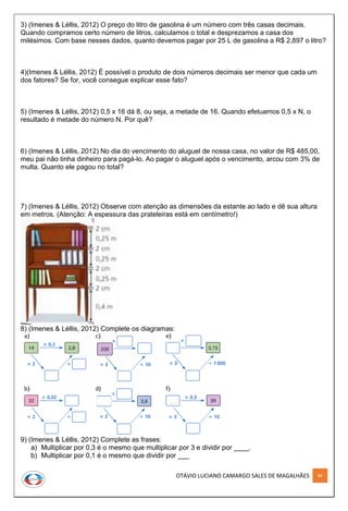 OTÁVIO LUCIANO CAMARGO SALES DE MAGALHÃES 84
3) (Imenes & Léllis, 2012) O preço do litro de gasolina é um número com três casas decimais.
Quando compramos certo número de litros, calculamos o total e desprezamos a casa dos
milésimos. Com base nesses dados, quanto devemos pagar por 25 L de gasolina a R$ 2,897 o litro?
4)(Imenes & Léllis, 2012) É possível o produto de dois números decimais ser menor que cada um
dos fatores? Se for, você consegue explicar esse fato?
5) (Imenes & Léllis, 2012) 0,5 x 16 dá 8, ou seja, a metade de 16. Quando efetuamos 0,5 x N, o
resultado é metade do número N. Por quê?
6) (Imenes & Léllis, 2012) No dia do vencimento do aluguel de nossa casa, no valor de R$ 485,00,
meu pai não tinha dinheiro para pagá-lo. Ao pagar o aluguel após o vencimento, arcou com 3% de
multa. Quanto ele pagou no total?
7) (Imenes & Léllis, 2012) Observe com atenção as dimensões da estante ao lado e dê sua altura
em metros. (Atenção: A espessura das prateleiras está em centímetro!)
8) (Imenes & Léllis, 2012) Complete os diagramas:
9) (Imenes & Léllis, 2012) Complete as frases:
a) Multiplicar por 0,3 é o mesmo que multiplicar por 3 e dividir por ____.
b) Multiplicar por 0,1 é o mesmo que dividir por ___
 