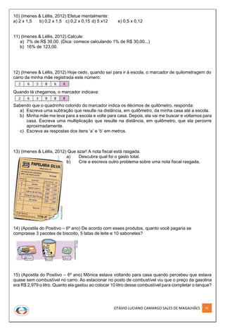 OTÁVIO LUCIANO CAMARGO SALES DE MAGALHÃES 85
10) (Imenes & Léllis, 2012) Efetue mentalmente:
a) 2 x 1,5 b) 0,2 x 1,5 c) 0,2 x 0,15 d) 5 x12 e) 0,5 x 0,12
11) (Imenes & Léllis, 2012) Calcule:
a) 7% de R$ 30,00. (Dica: comece calculando 1% de R$ 30,00...)
b) 16% de 123,00.
12) (Imenes & Léllis, 2012) Hoje cedo, quando saí para ir à escola, o marcador de quilometragem do
carro da minha mãe registrada este número:
Quando lá chegamos, o marcador indicava:
Sabendo que o quadrinho colorido do marcador indica os décimos de quilômetro, responda:
a) Escreva uma subtração que resulte na distância, em quilômetro, da minha casa até a escola.
b) Minha mãe me leva para a escola e volte para casa. Depois, ela vai me buscar e voltamos para
casa. Escreva uma multiplicação que resulte na distância, em quilômetro, que ela percorre
aproximadamente.
c) Escreva as respostas dos itens ‘a’ e ‘b’ em metros.
13) (Imenes & Léllis, 2012) Que azar! A nota fiscal está rasgada.
a) Descubra qual foi o gasto total.
b) Crie e escreva outro problema sobre uma nota fiscal rasgada.
14) (Apostila do Positivo – 6º ano) De acordo com esses produtos, quanto você pagaria se
comprasse 3 pacotes de biscoito, 5 latas de leite e 10 sabonetes?
15) (Apostila do Positivo – 6º ano) Mônica estava voltando para casa quando percebeu que estava
quase sem combustível no carro. Ao estacionar no posto de combustível viu que o preço da gasolina
era R$ 2,979 o litro. Quanto ela gastou ao colocar 10 litro desse combustível para completar o tanque?
 