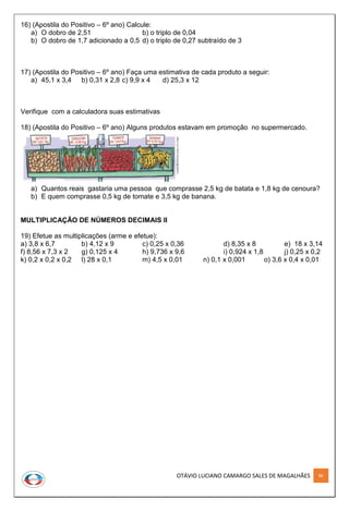 OTÁVIO LUCIANO CAMARGO SALES DE MAGALHÃES 86
16) (Apostila do Positivo – 6º ano) Calcule:
a) O dobro de 2,51 b) o triplo de 0,04
b) O dobro de 1,7 adicionado a 0,5 d) o triplo de 0,27 subtraído de 3
17) (Apostila do Positivo – 6º ano) Faça uma estimativa de cada produto a seguir:
a) 45,1 x 3,4 b) 0,31 x 2,8 c) 9,9 x 4 d) 25,3 x 12
Verifique com a calculadora suas estimativas
18) (Apostila do Positivo – 6º ano) Alguns produtos estavam em promoção no supermercado.
a) Quantos reais gastaria uma pessoa que comprasse 2,5 kg de batata e 1,8 kg de cenoura?
b) E quem comprasse 0,5 kg de tomate e 3,5 kg de banana.
MULTIPLICAÇÃO DE NÚMEROS DECIMAIS II
19) Efetue as multiplicações (arme e efetue):
a) 3,8 x 6,7 b) 4,12 x 9 c) 0,25 x 0,36 d) 8,35 x 8 e) 18 x 3,14
f) 8,56 x 7,3 x 2 g) 0,125 x 4 h) 9,736 x 9,6 i) 0,924 x 1,8 j) 0,25 x 0,2
k) 0,2 x 0,2 x 0,2 l) 28 x 0,1 m) 4,5 x 0,01 n) 0,1 x 0,001 o) 3,6 x 0,4 x 0,01
 