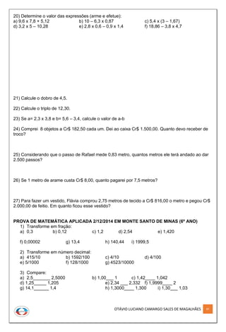 OTÁVIO LUCIANO CAMARGO SALES DE MAGALHÃES 87
20) Determine o valor das expressões (arme e efetue):
a) 9,6 x 7,8 + 5,12 b) 10 – 6,3 x 0,87 c) 5,4 x (3 – 1,67)
d) 3,2 x 5 – 10,28 e) 2,8 x 0,6 – 0,9 x 1,4 f) 18,86 – 3,8 x 4,7
21) Calcule o dobro de 4,5.
22) Calcule o triplo de 12,30.
23) Se a= 2,3 x 3,8 e b= 5,6 – 3,4, calcule o valor de a-b
24) Comprei 8 objetos a Cr$ 182,50 cada um. Dei ao caixa Cr$ 1.500,00. Quanto devo receber de
troco?
25) Considerando que o passo de Rafael mede 0,83 metro, quantos metros ele terá andado ao dar
2.500 passos?
26) Se 1 metro de arame custa Cr$ 8,00, quanto pagarei por 7,5 metros?
27) Para fazer um vestido, Flávia comprou 2,75 metros de tecido a Cr$ 816,00 o metro e pegou Cr$
2.000,00 de feitio. Em quanto ficou esse vestido?
PROVA DE MATEMÁTICA APLICADA 2/12/2014 EM MONTE SANTO DE MINAS (6º ANO)
1) Transforme em fração:
a) 0,3 b) 0,12 c) 1,2 d) 2,54 e) 1,420
f) 0,00002 g) 13,4 h) 140,44 i) 1999,5
2) Transforme em número decimal:
a) 415/10 b) 1592/100 c) 4/10 d) 4/100
e) 5/1000 f) 128/1000 g) 4523/10000
3) Compare:
a) 2,5_______ 2,5000 b) 1,00___ 1 c) 1,42____ 1,042
d) 1,25_____ 1,205 e) 2,34 ___ 2,332 f) 1,9999____ 2
g) 14,1______ 1,4 h) 1,3000____ 1,300 i) 1,30___ 1,03
 