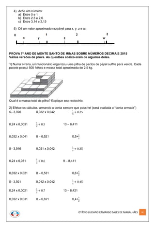 OTÁVIO LUCIANO CAMARGO SALES DE MAGALHÃES 88
4) Ache um número:
a) Entre 0 e 1
b) Entre 2,5 e 2,6
c) Entre 3,14 e 3,15
5) Dê um valor aproximado razoável para x, y, z e w:
PROVA 7º ANO DE MONTE SANTO DE MINAS SOBRE NÚMEROS DECIMAIS 2015
Várias versões de prova. As questões abaixo eram de algumas delas.
1) Numa livraria, um funcionário organizou uma pilha de pactos de papel sulfite para venda. Cada
pacote possui 500 folhas e massa total aproximada de 2,5 kg.
Qual é a massa total da pilha? Explique seu raciocínio.
2) Efetue os cálculos, armando a conta sempre que possível (será avaliada a “conta armada”)
5– 3,926 0,032 x 0,042
1
5
+ 0,25
0,24 x 0,0031
1
2
+ 0,5 10 – 8,411
0,032 x 0,041 8 – 6,521 0,5+
1
2
5– 3,916 0,031 x 0,042
1
5
+ 0,35
0,24 x 0,031
1
2
+ 0,6 9 – 8,411
0,032 x 0,021 8 – 6,531 0,6+
1
2
5– 3,921 0,012 x 0,042
1
5
+ 0,45
0,24 x 0,0021
1
2
+ 0,7 10 – 8,421
0,032 x 0,031 8 – 6,621 0,4+
1
2
 