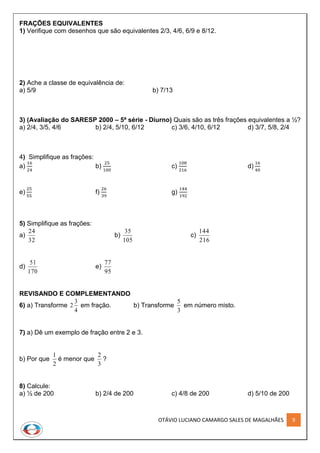 OTÁVIO LUCIANO CAMARGO SALES DE MAGALHÃES 9
FRAÇÕES EQUIVALENTES
1) Verifique com desenhos que são equivalentes 2/3, 4/6, 6/9 e 8/12.
2) Ache a classe de equivalência de:
a) 5/9 b) 7/13
3) (Avaliação do SARESP 2000 – 5ª série - Diurno) Quais são as três frações equivalentes a ½?
a) 2/4, 3/5, 4/6 b) 2/4, 5/10, 6/12 c) 3/6, 4/10, 6/12 d) 3/7, 5/8, 2/4
4) Simplifique as frações:
a)
16
24
b)
25
100
c)
108
216
d)
16
40
e)
25
55
f)
26
39
g)
144
192
5) Simplifique as frações:
a)
32
24
b)
105
35
c)
216
144
d)
170
51
e)
95
77
REVISANDO E COMPLEMENTANDO
6) a) Transforme
4
3
2 em fração. b) Transforme
3
5
em número misto.
7) a) Dê um exemplo de fração entre 2 e 3.
b) Por que
2
1
é menor que
3
2
?
8) Calcule:
a) ½ de 200 b) 2/4 de 200 c) 4/8 de 200 d) 5/10 de 200
 