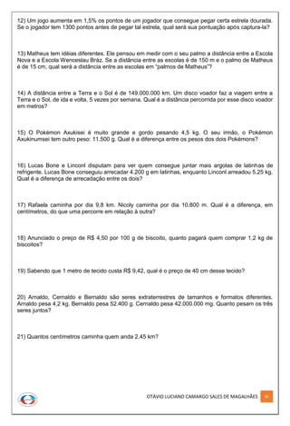 OTÁVIO LUCIANO CAMARGO SALES DE MAGALHÃES 90
12) Um jogo aumenta em 1,5% os pontos de um jogador que consegue pegar certa estrela dourada.
Se o jogador tem 1300 pontos antes de pegar tal estrela, qual será sua pontuação após captura-la?
13) Matheus tem idéias diferentes. Ele pensou em medir com o seu palmo a distância entre a Escola
Nova e a Escola Wenceslau Bráz. Se a distância entre as escolas é de 150 m e o palmo de Matheus
é de 15 cm, qual será a distância entre as escolas em “palmos de Matheus”?
14) A distância entre a Terra e o Sol é de 149.000.000 km. Um disco voador faz a viagem entre a
Terra e o Sol, de ida e volta, 5 vezes por semana. Qual é a distância percorrida por esse disco voador
em metros?
15) O Pokémon Axukisei é muito grande e gordo pesando 4,5 kg. O seu irmão, o Pokémon
Axukinumsei tem outro peso: 11.500 g. Qual é a diferença entre os pesos dos dois Pokémons?
16) Lucas Bone e Linconl disputam para ver quem consegue juntar mais argolas de latinhas de
refrigente. Lucas Bone conseguiu arrecadar 4.200 g em latinhas, enquanto Linconl arreadou 5,25 kg.
Qual é a diferença de arrecadação entre os dois?
17) Rafaela caminha por dia 9,8 km. Nicoly caminha por dia 10.800 m. Qual é a diferença, em
centímetros, do que uma percorre em relação à outra?
18) Anunciado o preço de R$ 4,50 por 100 g de biscoito, quanto pagará quem comprar 1,2 kg de
biscoitos?
19) Sabendo que 1 metro de tecido custa R$ 9,42, qual é o preço de 40 cm desse tecido?
20) Arnaldo, Cernaldo e Bernaldo são seres extraterrestres de tamanhos e formatos diferentes.
Arnaldo pesa 4,2 kg. Bernaldo pesa 52.400 g. Cernaldo pesa 42.000.000 mg. Quanto pesam os três
seres juntos?
21) Quantos centímetros caminha quem anda 2,45 km?
 
